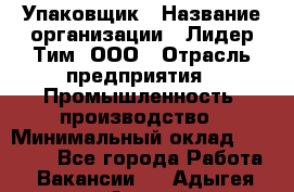 Упаковщик › Название организации ­ Лидер Тим, ООО › Отрасль предприятия ­ Промышленность, производство › Минимальный оклад ­ 15 000 - Все города Работа » Вакансии   . Адыгея респ.,Адыгейск г.